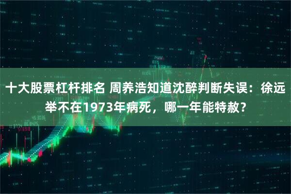 十大股票杠杆排名 周养浩知道沈醉判断失误：徐远举不在1973年病死，哪一年能特赦？