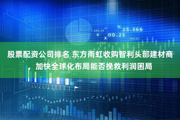 股票配资公司排名 东方雨虹收购智利头部建材商，加快全球化布局能否挽救利润困局