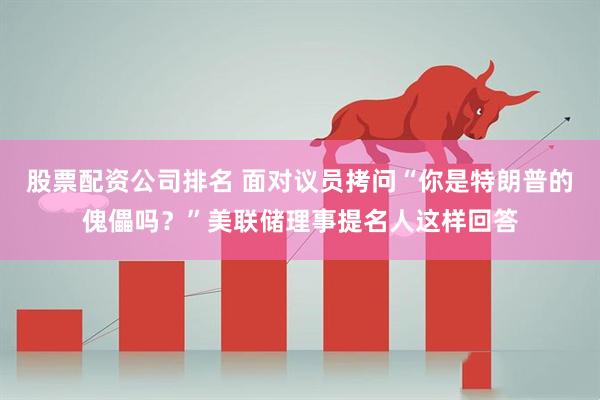 股票配资公司排名 面对议员拷问“你是特朗普的傀儡吗？”美联储理事提名人这样回答