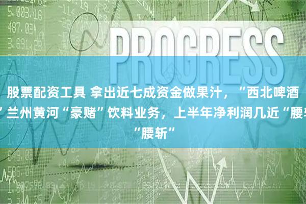 股票配资工具 拿出近七成资金做果汁，“西北啤酒王”兰州黄河“豪赌”饮料业务，上半年净利润几近“腰斩”
