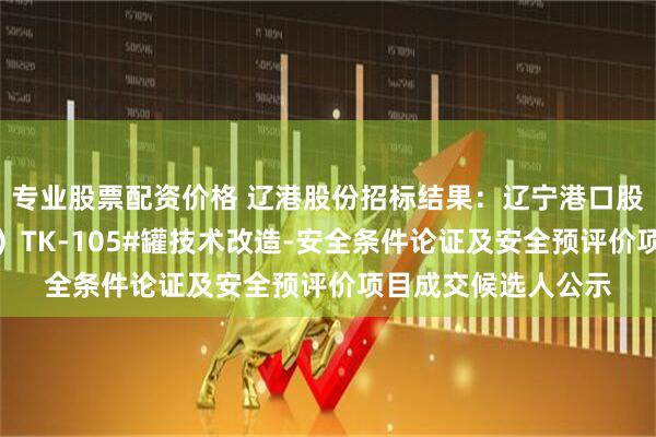 专业股票配资价格 辽港股份招标结果：辽宁港口股份有限公司（油品）TK-105#罐技术改造-安全条件论证及安全预评价项目成交候选人公示