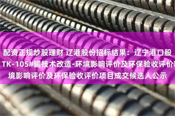 配资正规炒股理财 辽港股份招标结果：辽宁港口股份有限公司（油品）TK-105#罐技术改造-环境影响评价及环保验收评价项目成交候选人公示