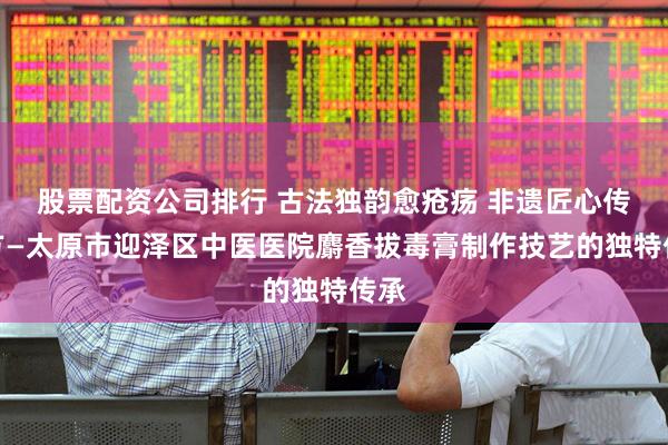股票配资公司排行 古法独韵愈疮疡 非遗匠心传良方—太原市迎泽区中医医院麝香拔毒膏制作技艺的独特传承