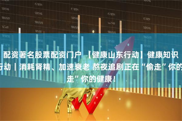 配资著名股票配资门户 【健康山东行动】健康知识普及行动｜消耗肾精、加速衰老 熬夜追剧正在“偷走”你的健康！