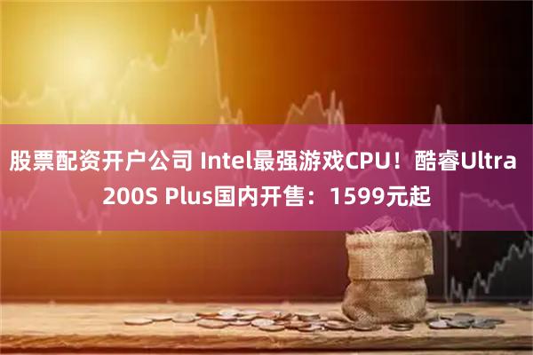 股票配资开户公司 Intel最强游戏CPU！酷睿Ultra 200S Plus国内开售：1599元起