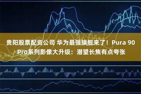 贵阳股票配资公司 华为最强旗舰来了！Pura 90 Pro系列影像大升级：潜望长焦有点夸张