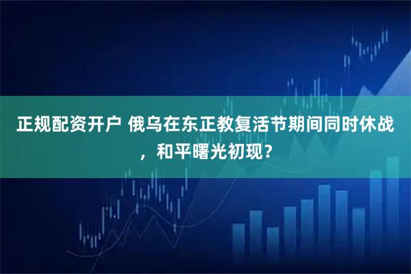 正规配资开户 俄乌在东正教复活节期间同时休战，和平曙光初现？